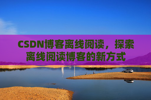 CSDN博客离线阅读，探索离线阅读博客的新方式